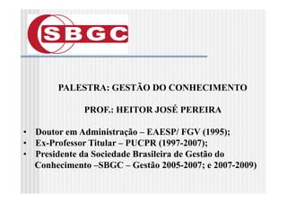 PALESTRA: GESTÃO DO CONHECIMENTO

             PROF.: HEITOR JOSÉ PEREIRA

• Doutor em Administração – EAESP/ FGV (1995);
• Ex-Professor Titular – PUCPR (1997-2007);
                                 (          )
• Presidente da Sociedade Brasileira de Gestão do
  Conhecimento –SBGC – Gestão 2005-2007; e 2007-2009)
 