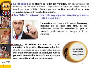 U D
H
Palermo
Humanismo: Ante un problemas sea humano y
póngase en el lugar del otro, no sea
indiferente, trate de entender lo que le
sucede, puede afectar su imagen y de la
empresa.
11
La Prudencia es la Madre de todas las virtudes, (en sus actitudes no
verbales, en su comunicación). Este atento delante de quien habla o
manifiesta una opinión. Mantenga una actitud conciliadora y una
comunicación asertiva en todo momento.
Aristóteles: “El sabio no dice todo lo que piensa, pero siempre piensa
todo lo que dice”
Sencillez: Es común encontrarse con el
enemigo de la sencillez llamado orgullo. Este
defecto se encuentra con lo que usted piensa.
Por lo tanto sea sencillo al hablar, no busque
palabras rebuscadas tratando de aparentar
una educación y cultura que no posee.
 