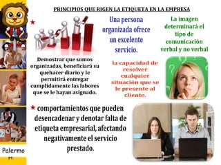 U D
H
Palermo
PRINCIPIOS QUE RIGEN LA ETIQUETA EN LA EMPRESA
12
Demostrar que somos
organizadas, beneficiará su
quehacer diario y le
permitirá entregar
cumplidamente las labores
que se le hayan asignado.
 