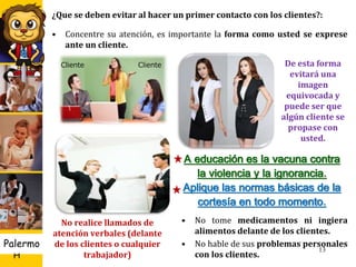 U D
H
Palermo
¿Que se deben evitar al hacer un primer contacto con los clientes?:
• Concentre su atención, es importante la forma como usted se exprese
ante un cliente.
13
Cliente Cliente De esta forma
evitará una
imagen
equivocada y
puede ser que
algún cliente se
propase con
usted.
No realice llamados de
atención verbales (delante
de los clientes o cualquier
trabajador)
• No tome medicamentos ni ingiera
alimentos delante de los clientes.
• No hable de sus problemas personales
con los clientes.
A educación es la vacuna contra
la violencia y la ignorancia.
Aplique las normas básicas de la
cortesía en todo momento.
 