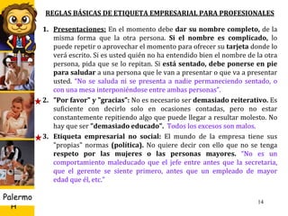 U D
H
Palermo
REGLAS BÁSICAS DE ETIQUETA EMPRESARIAL PARA PROFESIONALES
1. Presentaciones: En el momento debe dar su nombre completo, de la
misma forma que la otra persona. Si el nombre es complicado, lo
puede repetir o aprovechar el momento para ofrecer su tarjeta donde lo
verá escrito. Si es usted quién no ha entendido bien el nombre de la otra
persona, pida que se lo repitan. Si está sentado, debe ponerse en pie
para saludar a una persona que le van a presentar o que va a presentar
usted. “No se saluda ni se presenta a nadie permaneciendo sentado, o
con una mesa interponiéndose entre ambas personas”.
2. "Por favor" y "gracias": No es necesario ser demasiado reiterativo. Es
suficiente con decirlo solo en ocasiones contadas, pero no estar
constantemente repitiendo algo que puede llegar a resultar molesto. No
hay que ser "demasiado educado". Todos los excesos son malos.
3. Etiqueta empresarial no social: El mundo de la empresa tiene sus
"propias" normas (política). No quiere decir con ello que no se tenga
respeto por las mujeres o las personas mayores. “No es un
comportamiento maleducado que el jefe entre antes que la secretaria,
que el gerente se siente primero, antes que un empleado de mayor
edad que él, etc.”
14
 