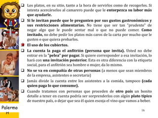U D
H
Palermo 16
 Los platos, en su sitio, tanto a la hora de servirlos como de recogerlos. Si
intenta acercárselos al camarero puede que le entorpezca su labor más
que ayudarle.
 Si le invitan puede que le pregunten por sus gustos gastronómicos y
sus restricciones alimentarias. No tiene que ser tan "prudente" de
negar algo que le puede sentar mal o que no puede comer. Como
invitado, no debe pedir los platos más caros de la carta por mucho que le
gusten o que quiera probarlos.
 El uso de los cubiertos.
 La cuenta la paga el anfitrión (persona que invita). Usted no debe
entrar en la "pelea" por pagar. Si quiere corresponder a esa invitación, lo
hará con una invitación posterior. Esta es otra diferencia con la etiqueta
social, para el anfitrión sea hombre o mujer, da lo mismo.
 No se va en compañía de otras personas (a menos que sean miembros
de la empresa, asistentes o secretaria)
 Jamás divide la cuenta entre los asistentes a la comida, tampoco (cada
quien paga lo que consume).
 Cuando tratamos con personas que proceden de otro país un bonito
detalle a tener en cuenta podría ser sorprenderlos con algún plato típico
de nuestro país, o dejar que sea él quien escoja el vino que vamos a beber.
 