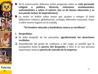 U D
H
Palermo 17
 En la conversación debemos evitar preguntas sobre su vida personal,
religión o política, divorcio, relaciones sentimentales,
enfermedades o sobre el salario. (no es de buena educación y se
nos puede tachar de imprudentes).
 Lo mejor es hablar sobre temas que ayuden a romper el hielo
(diferentes culturas, globalización, ecología, diferentes mascotas, viajes
o sobre nuevos lugares en la ciudad).
“Un hombre educado y bondadoso, nunca es envidioso”.
6. Despedidas:
 Se debe despedir de los presentes, agradeciendo las atenciones
recibidas.
 Dependiendo del grado de confianza y del cargo, es posible que le
acompañen hasta la puerta del despacho, o bien si es una persona
importante, hasta la puerta de entrada de la empresa.
 