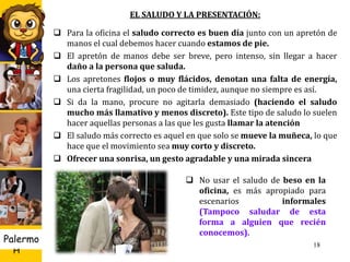 U D
H
Palermo 18
EL SALUDO Y LA PRESENTACIÓN:
 Para la oficina el saludo correcto es buen día junto con un apretón de
manos el cual debemos hacer cuando estamos de pie.
 El apretón de manos debe ser breve, pero intenso, sin llegar a hacer
daño a la persona que saluda.
 Los apretones flojos o muy flácidos, denotan una falta de energía,
una cierta fragilidad, un poco de timidez, aunque no siempre es así.
 Si da la mano, procure no agitarla demasiado (haciendo el saludo
mucho más llamativo y menos discreto). Este tipo de saludo lo suelen
hacer aquellas personas a las que les gusta llamar la atención
 El saludo más correcto es aquel en que solo se mueve la muñeca, lo que
hace que el movimiento sea muy corto y discreto.
 Ofrecer una sonrisa, un gesto agradable y una mirada sincera
 No usar el saludo de beso en la
oficina, es más apropiado para
escenarios informales
(Tampoco saludar de esta
forma a alguien que recién
conocemos).
 