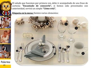 U D
H
Palermo 19
El saludo que hacemos por primera vez, debe ir acompañado de una frase de
cortesía: "Encantado de conocerle", si hemos sido presentados con
anterioridad, servirá un simple "Cómo está".
Etiqueta en la mesa: Existen varios elementos:
 