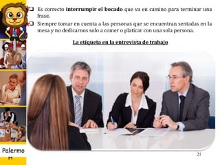 U D
H
Palermo 21
 Es correcto interrumpir el bocado que va en camino para terminar una
frase.
 Siempre tomar en cuenta a las personas que se encuentran sentadas en la
mesa y no dedicarnos solo a comer o platicar con una sola persona.
La etiqueta en la entrevista de trabajo
 