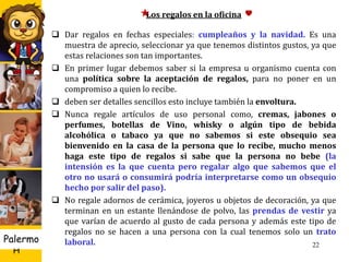 U D
H
Palermo 22
Los regalos en la oficina
 Dar regalos en fechas especiales: cumpleaños y la navidad. Es una
muestra de aprecio, seleccionar ya que tenemos distintos gustos, ya que
estas relaciones son tan importantes.
 En primer lugar debemos saber si la empresa u organismo cuenta con
una política sobre la aceptación de regalos, para no poner en un
compromiso a quien lo recibe.
 deben ser detalles sencillos esto incluye también la envoltura.
 Nunca regale artículos de uso personal como, cremas, jabones o
perfumes, botellas de Vino, whisky o algún tipo de bebida
alcohólica o tabaco ya que no sabemos si este obsequio sea
bienvenido en la casa de la persona que lo recibe, mucho menos
haga este tipo de regalos si sabe que la persona no bebe (la
intensión es la que cuenta pero regalar algo que sabemos que el
otro no usará o consumirá podría interpretarse como un obsequio
hecho por salir del paso).
 No regale adornos de cerámica, joyeros u objetos de decoración, ya que
terminan en un estante llenándose de polvo, las prendas de vestir ya
que varían de acuerdo al gusto de cada persona y además este tipo de
regalos no se hacen a una persona con la cual tenemos solo un trato
laboral.
 