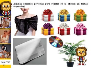 U D
H
Palermo 23
Algunas opciones perfectas para regalar en la oficina: en fechas
especiales:
 Los pañuelos, corbatas o una bonita bufanda, flores o plantas
decorativas.
 Si conoce los gustos musicales de quien recibirá el regalo, no fallará con
un CD.
 Poner su tarjeta personal en el regalo junto con una pequeña dedicatoria,
no sobre cargar la tarjeta de texto sé elegante.
 