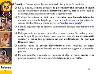 U D
H
Palermo 24
Consejos: Como mejorar la convivencia dentro y fuera de la oficina.
 En su oficina, siempre póngase de pie cuando una persona le visite,
salude cordialmente evitando el beso en la mejía, este no tiene lugar en
el trabajo, ofrezca asiento a la visita y algo de tomar.
 Si desea levantarse al baño o a contestar una llamada telefónica
durante una comida hágalo pero no dé explicaciones a los asistentes
solamente discúlpese y continúe con un “vuelvo en seguida”.
 Cuando haga entrega de dinero a una persona, coloque este dentro de un
sobre.
 Es importante ser siempre puntuales en una reunión. Sin embargo, en el
caso de que lleguemos tarde, solo tomemos asiento no es necesario
saludar a todos los presentes ni dar explicaciones de por qué
llegamos tarde.
 Cuando reciba un correo electrónico u otro, responda de forma
inmediata, de no poder hacerlo en ese momento hágalo a la brevedad
posible.
 En una reunión o comida de negocios si algo le causa mucha risa,
procure no reírse estruendosamente, hágalo con discreción.
 
