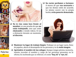 U D
H
Palermo 26
 Si quieres escuchar música, usa
audífonos: ¡Esto es básico! No a
todo el mundo le gusta el mismo
tipo de música, por lo que no
debes “forzarlos” a compartir
melodías contigo.
 Si vas a prender o apagar el aire
acondicionado, pregunta a tus
compañeros: Toma en cuenta
que trabajar con calor puede
disminuir la concentración de
las personas.
 Pon tu celular en vibrador: Si
suena constantemente (con la
misma melodía), molesta a los
demás.
 No rocíes perfumes o lociones:
A menos de que sea necesario o
que los demás estén de acuerdo.
Lo mismo ocurre con tu propia
loción; evita ponerte demasiada.
 No te rías como loco frente al
monitor: es una prueba de que no
estás trabajando, sino que estás
chateando o viendo videos. Si vas
a distraerte durante un momento,
sé discreto.
 Mantener tu lugar de trabajo limpio: Trabajar en un lugar sucio, lleno
de papeles, afecta el desempeño de las personas y te da mala imagen.
 Apréndete el nombre de tus colegas: Aunque tengas pésima memoria,
intenta recordar el nombre y cargo de las personas presentes en la
oficina. Es incómodo que se refieran a ti como “hey, tú” u “oye, tú”.
 