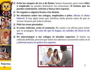 U D
H
Palermo 27
 Evita los ataques de ira o de llanto: Somos humanos, pero como líder
o empleado no puedes demostrar tus emociones. Si sientes que no
puedes controlarte, retírate y busca otro espacio.
 No regañes a alguien frente a los demás.
 No chismees sobre tus colegas, empleados o jefes: Afecta el clima
laboral. Si hay algún tema que clarificar, hazlo pronto antes de que se
corran rumores por toda la oficina.
 Pide las cosas prestadas.
 Si estás enfermo, evita el contacto: No asistir a la oficina para evitar
que se propague. En caso de que lo hagas, no saludes de beso ni de
mano.
 No interrumpas a tus colegas ni invadas espacios: Si tienes un
cubículo definido, procura que todos tus adornos o accesorios estén en él
y (obvio) nunca te quites los zapatos.
 