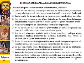 U D
H
Palermo 28
IMAGEN EMPRESARIAL EN LA CORRESPONDENCIA
Las cartas empresariales denotan el formalismo, así como:
 Cartas que se envían a clientes por motivos de felicitaciones, de ascensos,
recomendación, agradecimiento, pésame, invitación entre otras (pulcros).
 Redactando de forma coherente y clara, con una excelente ortografía.
 Una carta con errores ortográficos deterioran de inmediato la imagen
empresarial, y deja en entredicho la imagen de la persona que la firma.
 Mantener el respeto en sus diversas formas de expresión.
 No es adecuado manejar asuntos personales en cartas empresariales,
pues se considera un comportamiento de mal gusto.
 Sea lo más elegante posible, utilice frases completas, indique datos
puntuales: fechas, números de facturas, nombres, etc., revise la
puntuación, y vaya directamente al grano.
 Todas las cartas son indispensables para emitir imagen empresarial.
(existan normas en cuanto a espacio y distribución del texto).
 Lo más importante es que la imagen que proyecte está en su contenido
sea la mejor y deje el nombre de la empresa en alto.
 Recuerde: lo que se dice verbalmente se lo lleva el viento, lo escrito es lo
único que tiene validez, por lo tanto no olvide que lo que usted escriba
tendrá incluso efectos jurídicos que pueden comprometer seriamente
a su empresa.
 