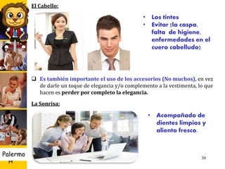 U D
H
Palermo 30
• Los tintes
• Evitar (la caspa,
falta de higiene,
enfermedades en el
cuero cabelludo)
• Acompañado de
dientes limpios y
aliento fresco.
El Cabello:
 Es también importante el uso de los accesorios (No muchos), en vez
de darle un toque de elegancia y/o complemento a la vestimenta, lo que
hacen es perder por completo la elegancia.
La Sonrisa:
 