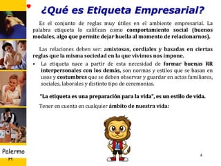 U D
H
Palermo
¿Qué es Etiqueta Empresarial?
Es el conjunto de reglas muy útiles en el ambiente empresarial. La
palabra etiqueta lo califican como comportamiento social (buenos
modales, algo que permite dejar huella al momento de relacionarnos).
Las relaciones deben ser: amistosas, cordiales y basadas en ciertas
reglas que la misma sociedad en la que vivimos nos impone.
• La etiqueta nace a partir de esta necesidad de formar buenas RR
interpersonales con los demás, son normas y estilos que se basan en
usos y costumbres que se deben observar y guardar en actos familiares,
sociales, laborales y distinto tipo de ceremonias.
“La etiqueta es una preparación para la vida”, es un estilo de vida.
Tener en cuenta en cualquier ámbito de nuestra vida:
4
 