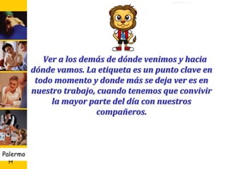 U D
H
Palermo 5
En la mesa
En el saludo
En el teléfono
Social Familiar Empresarial
En la Baño
RR. Entre compañeros
Ver a los demás de dónde venimos y hacia
dónde vamos. La etiqueta es un punto clave en
todo momento y donde más se deja ver es en
nuestro trabajo, cuando tenemos que convivir
la mayor parte del día con nuestros
compañeros.
 