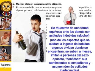 U D
H
Palermo
6. Muchas olvidan las normas de la etiqueta.
7. Es recomendable que en eventos empresariales como las despedidas a
alguna persona, celebraciones de aniversarios, eventos promocionales,
fiestas de fin de año, cenas y almuerzos, su etiqueta debe ser impecable
evitando exponerse a comentarios que usted mismo logra de los
demás con su comportamiento.
La Etiqueta Empresarial: Se ha convertido en un tema obligado dentro
de las empresas, ahora ya no sólo se piden profesionales calificados, sino que
tengan buen desempeño social, ese será el punto clave para competir entre
las empresas, la educación, el buen trato, la amabilidad, la caridad
humana, aspectos que redundarán de manera positiva, porque no sólo
conseguirán clientes fieles, sino también el logro de las metas
propuestas.
Además de los buenos modales, existen reglas que serán de mucha
utilidad dentro de las empresas, que generar un excelente ambiente laboral
7
 