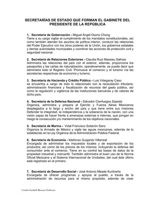 Linda	Isabel	Rosas	Salinas	
SECRETARÍAS DE ESTADO QUE FORMAN EL GABINETE DEL
PRESIDENTE DE LA REPÚBLICA
1. Secretaría de Gobernación - Miguel Ángel Osorio Chong
Tiene a su cargo vigilar el cumplimiento de los mandatos constitucionales, así
como también atender los asuntos de política interior, conducir las relaciones
del Poder Ejecutivo con los otros poderes de la Unión, los gobiernos estatales
y demás autoridades municipales y coordinar las acciones de protección civil y
seguridad nacional.
2. Secretaría de Relaciones Exteriores - Claudia Ruiz Massieu Salinas
Administra las relaciones del país con el exterior, además, proporciona los
pasaportes y las cartas de naturalización, operativamente, se puede decir que
administra todo el Registro Civil. Promueve el comercio y el turismo vía las
secretarías respectivas de economía y turismo.
3. Secretaría de Hacienda y Crédito Público - Luis Videgaray Caso
se encuentra a cargo de todo lo relacionado con la recaudación tributaria,
administración financiera y fiscalización de recursos del gasto público, así
como la regulación y vigilancia de las instituciones bancarias y de valores de
dicho país.
4. Secretaría de la Defensa Nacional - Salvador Cienfuegos Zepeda
Organiza, administra y prepara al Ejército y Fuerza Aérea Mexicanos
desplegados a lo largo y ancho del país y que tiene entre sus misiones
Defender la integridad, la independencia y la soberanía de la nación, con una
visión capaz de hacer frente a amenazas externas e internas, que pongan en
riesgo la consecución y/o mantenimiento de los objetivos nacionales.
5. Secretaría de Marina - Vidal Francisco Soberón Sanz
Organiza la Armada de México y vigila las aguas mexicanas, además de lo
establecido en la Ley Orgánica de la Administración Pública Federal.
6. Secretaría de Economía - Ildefonso Guajardo Villarreal
Encargada de administrar los impuestos locales y de exportación de los
productos, así como de los precios de los mismos; incluyendo la defensa del
consumidor ante el comercio. Tiene en su control las bases de datos de la
propiedad industrial y mercantil. También administra el buen uso de la Norma
Oficial Mexicana y el Sistema Internacional de Unidades; del cual éste último
está registrado en el primero.
7. Secretaría de Desarrollo Social - José Antonio Meade Kuribreña
Encargada de ofrecer programas y apoyos al pueblo, a través de la
administración de recursos para el mismo propósito; además de crear
 