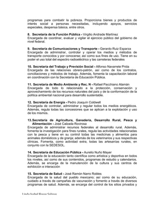 Linda	Isabel	Rosas	Salinas	
programas para combatir la pobreza. Proporciona bienes y productos de
interés social a personas necesitadas, incluyendo apoyos, servicios
especiales, despensa básica, entre otros.
8. Secretaría de la Función Pública - Virgilio Andrade Martínez
Encargada de coordinar, evaluar y vigilar el ejercicio público del gobierno de
nivel federal.
9. Secretaría de Comunicaciones y Transporte - Gerardo Ruiz Esparza
Encargada de administrar, controlar y operar los medios y métodos de
transporte conocidos y por conocerse; así como sus fines de uso. Tiene en su
poder el uso total del espectro radioeléctrico y las carreteras federales
10. Secretaría del Trabajo y Previsión Social - Alfonso Navarrete Prida
Encargada de las relaciones obrero-patrón, así como de los contratos,
conciliaciones y métodos de trabajo. Además, fomenta la capacitación laboral
en coordinación con la Secretaría de Educación Pública.
11. Secretaría de Medio Ambiente y Rec. N - Rafael Pacchiano Alamán
Encargada de todo lo relacionado a la protección, conservación y
aprovechamiento de los recursos naturales del país y de la conformación de la
política ambiental nacional para desarrollo sustentable.
12. Secretaría de Energía - Pedro Joaquín Coldwell
Encargada de controlar, administrar y regular todos los medios energéticos.
Además, regula todas las concesiones que se aplican a la explotación y uso
de los mismos.
13.Secretaría de Agricultura, Ganadería, Desarrollo Rural, Pesca y
Alimentación - José Calzada Rovirosa
Encargada de administrar recursos federales al desarrollo rural. Además,
fomenta la investigación para fines rurales, regula las actividades relacionadas
con la pesca y tiene en su control todas las medicinas y alimentos para
animales domésticos y de granja; además de los veterinarios y sus respectivas
clínicas. Fomenta, como actividad extra, todas las artesanías rurales, en
conjunto con la SEDESOL.
14. Secretaría de Educación Pública - Aurelio Nuño Mayer
Encargada de la educación tanto científica como artística y deportiva en todos
los niveles, así como de sus contenidos, programas de estudio y calendarios.
Además, se encarga de la manutención de la cultura y sus centros de
exhibición e interacción
15. Secretaría de Salud - José Ramón Narro Robles
Encargada de la salud del pueblo mexicano; así como de su educación,
cuidado a través de campañas de vacunación y fomento a través de diversos
programas de salud. Además, se encarga del control de los sitios privados y
 