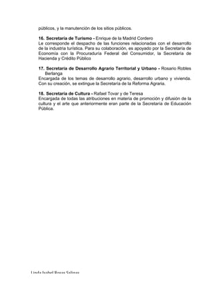 Linda	Isabel	Rosas	Salinas	
públicos, y la manutención de los sitios públicos.
16. Secretaría de Turismo - Enrique de la Madrid Cordero
Le corresponde el despacho de las funciones relacionadas con el desarrollo
de la industria turística. Para su colaboración, es apoyado por la Secretaría de
Economía con la Procuraduría Federal del Consumidor, la Secretaría de
Hacienda y Crédito Público
17. Secretaría de Desarrollo Agrario Territorial y Urbano - Rosario Robles
Berlanga
Encargada de los temas de desarrollo agrario, desarrollo urbano y vivienda.
Con su creación, se extingue la Secretaría de la Reforma Agraria.
18. Secretaría de Cultura - Rafael Tovar y de Teresa
Encargada de todas las atribuciones en materia de promoción y difusión de la
cultura y el arte que anteriormente eran parte de la Secretaría de Educación
Pública.
 