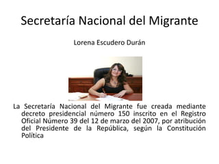 Secretaría Nacional del MigranteLorena Escudero DuránLa Secretaría Nacional del Migrante fue creada mediante decreto presidencial número 150 inscrito en el Registro Oficial Número 39 del 12 de marzo del 2007, por atribución del Presidente de la República, según la Constitución Política