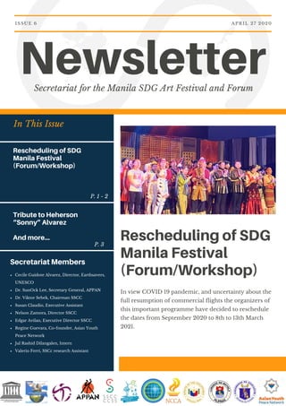 In This Issue
Rescheduling of SDG
Manila Festival
(Forum/Workshop)
Tribute to Heherson
“Sonny” Alvarez
And more...
NewsletterSecretariat for the Manila SDG Art Festival and Forum
APRIL 27 2020ISSUE 6
Rescheduling of SDG
Manila Festival
(Forum/Workshop)
In view COVID 19 pandemic, and uncertainty about the
full resumption of commercial flights the organizers of
this important programme have decided to reschedule
the dates from September 2020 to 8th to 13th March
2021.
Secretariat Members
Cecile Guidote Alvarez, Director, Earthsavers,
UNESCO
Dr. SunOck Lee, Secretary General, APPAN
Dr. Viktor Sebek, Chairman SSCC
Susan Claudio, Executive Assistant
Nelson Zamora, Director SSCC
Edgar Avilan, Executive Director SSCC
Regine Guevara, Co-founder, Asian Youth
Peace Network
Jul Rashid Dilangalen, Intern
Valerio Ferri, SSCc research Assistant
P. 1 - 2
P. 3
 