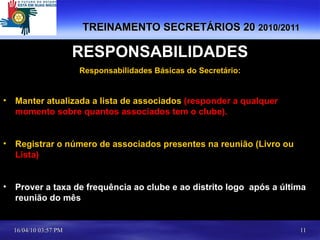 TREINAMENTO SECRETÁRIOS 20  2010/2011   RESPONSABILIDADES Responsabilidades Básicas do Secretário: Manter atualizada a lista de associados  (responder a qualquer momento sobre quantos associados tem o clube). Registrar o número de associados presentes na reunião (Livro ou  Lista) Prover a taxa de frequência ao clube e ao distrito logo  após a última reunião do mês 