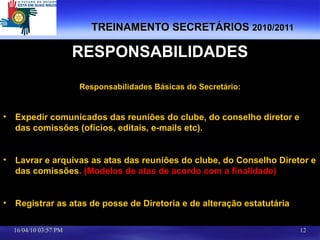 TREINAMENTO SECRETÁRIOS  2010/2011 RESPONSABILIDADES Responsabilidades Básicas do Secretário: Expedir comunicados das reuniões do clube, do conselho diretor e das comissões (ofícios, editais, e-mails etc). Lavrar e arquivas as atas das reuniões do clube, do Conselho Diretor e das comissões .  (Modelos de atas de acordo com a finalidade) Registrar as atas de posse de Diretoria e de alteração estatutária 