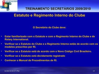TREINAMENTO SECRETÁRIOS 2009/2010 Estatuto e Regimento Interno do Clube O Secretário do Clube deve: Estar familiarizado com o Estatuto e com o Regimento Interno do Clube e de Rotary International. Verificar se o Estatuto do Clube e o Regimento Interno estão de acordo com os modelos prescritos por RI. Verificar se o Estatuto está de acordo com o Novo Código Civil Brasileiro. Verificar se o Estatuto está devidamente registrado Conhecer o Manual de Procedimentos de RI. 
