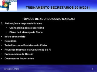 TÓPICOS DE ACORDO COM O MANUAL: Atribuições e responsabilidades Cronograma para o secretário Plano de Liderança de Clube Início do mandato Relatórios Trabalho com o Presidente do Clube Reuniões Distritais e a Convenção do RI Encerramento da Gestão Documentos Importantes TREINAMENTO SECRETÁRIOS 2010/2011 