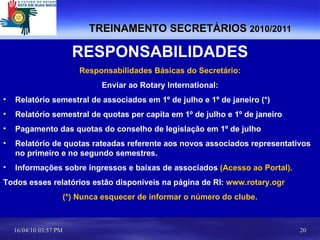 TREINAMENTO SECRETÁRIOS  2010/2011 RESPONSABILIDADES Responsabilidades Básicas do Secretário: Enviar ao Rotary International: Relatório semestral de associados em 1º de julho e 1º de janeiro (*) Relatório semestral de quotas per capita em 1º de julho e 1º de janeiro Pagamento das quotas do conselho de legislação em 1º de julho Relatório de quotas rateadas referente aos novos associados representativos  no primeiro e no segundo semestres. Informações sobre ingressos e baixas de associados  (Acesso ao Portal). Todos esses relatórios estão disponíveis na página de RI:  www.rotary.ogr   (*) Nunca esquecer de informar o número do clube. 