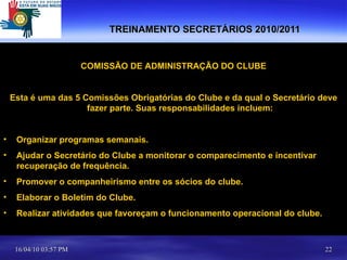 TREINAMENTO SECRETÁRIOS 2010/2011 COMISSÃO DE ADMINISTRAÇÃO DO CLUBE Esta é uma das 5 Comissões Obrigatórias do Clube e da qual o Secretário deve fazer parte. Suas responsabilidades incluem: Organizar programas semanais. Ajudar o Secretário do Clube a monitorar o comparecimento e incentivar recuperação de frequência. Promover o companheirismo entre os sócios do clube. Elaborar o Boletim do Clube. Realizar atividades que favoreçam o funcionamento operacional do clube. 