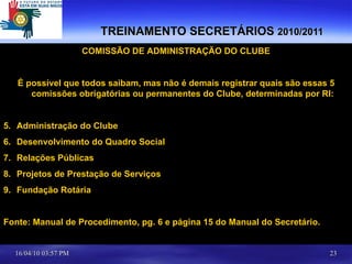 TREINAMENTO SECRETÁRIOS  2010/2011 COMISSÃO DE ADMINISTRAÇÃO DO CLUBE É possível que todos saibam, mas não é demais registrar quais são essas 5 comissões obrigatórias ou permanentes do Clube, determinadas por RI: Administração do Clube Desenvolvimento do Quadro Social Relações Públicas Projetos de Prestação de Serviços Fundação Rotária Fonte: Manual de Procedimento, pg. 6 e página 15 do Manual do Secretário. 