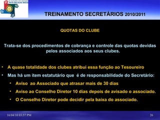 TREINAMENTO SECRETÁRIOS  2010/2011 QUOTAS DO CLUBE Trata-se dos procedimentos de cobrança e controle das quotas devidas pelos associados aos seus clubes. A quase totalidade dos clubes atribui essa função ao Tesoureiro Mas há um item estatutário que  é de responsabilidade do Secretário: Aviso  ao Associado que atrasar mais de 30 dias Aviso ao Conselho Diretor 10 dias depois de avisado o associado. O Conselho Diretor pode decidir pela baixa do associado. 