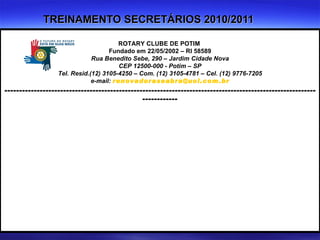TREINAMENTO SECRETÁRIOS 2010/2011 ROTARY CLUBE DE POTIM  Fundado em 22/05/2002 – RI 58589 Rua Benedito Sebe, 290 – Jardim Cidade Nova CEP 12500-000 - Potim – SP Tel. Resid.(12) 3105-4250 – Com. (12) 3105-4781 – Cel. (12) 9776-7205 e-mail:  [email_address] ---------------------------------------------------------------------------------------------------------------------- (12) 9776-7205 (12) 3105-4781 (12) 3105-4250 (12) 9776-7205 (12) 3105-4781 (12) 3105-4250 