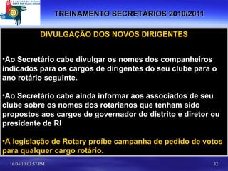 TREINAMENTO SECRETÁRIOS 2010/2011 DIVULGAÇÃO DOS NOVOS DIRIGENTES Ao Secretário cabe divulgar os nomes dos companheiros indicados para os cargos de dirigentes do seu clube para o ano rotário seguinte. Ao Secretário cabe ainda informar aos associados de seu clube sobre os nomes dos rotarianos que tenham sido propostos aos cargos de governador do distrito e diretor ou presidente de RI A legislação de Rotary proíbe campanha de pedido de votos para qualquer cargo rotário. 