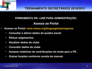 TREINAMENTO SECRETÁRIOS 2010/2011 FERRAMENTA ON –LINE PARA ADMINISTRAÇÃO: Acesso ao Portal Acesso ao Portal:  www.rotary.org/languages/portuguese Consultar e alterar dados do quadro social Efetuar pagamentos Atualizar dados do clube Consultar dados do clube Acessar relatórios de contribuições do clube para a FR. Outras funções conforme consta do manual. 
