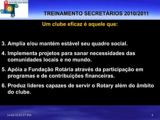 TREINAMENTO SECRETÁRIOS 2010/2011 Um clube eficaz é aquele que: Amplia e/ou mantém estável seu quadro social. Implementa projetos para sanar necessidades das comunidades locais e no mundo. Apóia a Fundação Rotária através da participação em programas e de contribuições financeiras. Produz líderes capazes de servir o Rotary além do âmbito do clube. 