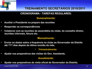 TREINAMENTO SECRETÁRIOS 2010/2011 CRONOGRAMA - TAREFAS REGULARES: Semanalmente: Auxiliar o Presidente no preparo das reuniões Responder as correspondências Colaborar com as reuniões da assembléia do clube, do conselho diretor, reuniões informais, fóruns etc.  Mensalmente: Enviar os dados sobre a frequência no clube ao Governador do Distrito até ??? dias depois da última reunião do mês. Trimestralmente: Ajudar nos preparativos das visitas do Gov. Assistente. Anualmente: Ajudar nos preparativos da visita oficial do Governador do Distrito. 