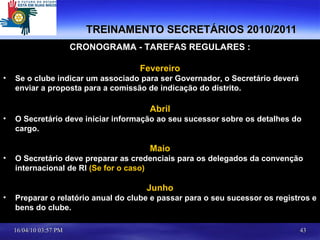 TREINAMENTO SECRETÁRIOS 2010/2011 CRONOGRAMA - TAREFAS REGULARES : Fevereiro Se o clube indicar um associado para ser Governador, o Secretário deverá enviar a proposta para a comissão de indicação do distrito. Abril O Secretário deve iniciar informação ao seu sucessor sobre os detalhes do cargo. Maio O Secretário deve preparar as credenciais para os delegados da convenção internacional de RI  (Se for o caso) Junho Preparar o relatório anual do clube e passar para o seu sucessor os registros e bens do clube. 