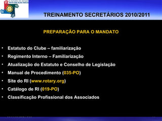 TREINAMENTO SECRETÁRIOS 2010/2011 PREPARAÇÃO PARA O MANDATO Estatuto do Clube – familiarização Regimento Interno – Familiarização Atualização do Estatuto e Conselho de Legislação Manual de Procedimento ( 035-PO ) Site do RI ( www.rotary.org )  Catálogo de RI ( 019-PO ) Classificação Profissional dos Associados 