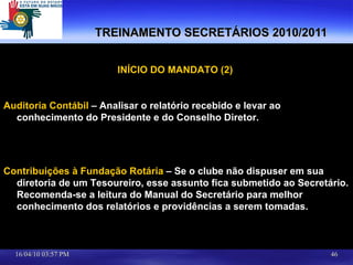 TREINAMENTO SECRETÁRIOS 2010/2011 INÍCIO DO MANDATO (2)  Auditoria Contábil  – Analisar o relatório recebido e levar ao conhecimento do Presidente e do Conselho Diretor. Contribuições à Fundação Rotária  – Se o clube não dispuser em sua diretoria de um Tesoureiro, esse assunto fica submetido ao Secretário. Recomenda-se a leitura do Manual do Secretário para melhor conhecimento dos relatórios e providências a serem tomadas.  