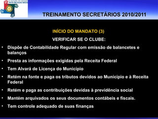 TREINAMENTO SECRETÁRIOS 2010/2011 INÍCIO DO MANDATO (3)  VERIFICAR SE O CLUBE: Dispõe de Contabilidade Regular com emissão de balancetes e balanços Presta as informações exigidas pela Receita Federal Tem Alvará de Licença do Município Retém na fonte e paga os tributos devidos ao Município e à Receita Federal Retém e paga as contribuições devidas à previdência social Mantém arquivados os seus documentos contábeis e fiscais. Tem controle adequado de suas finanças 