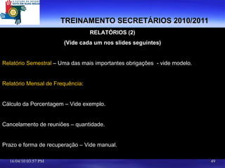 TREINAMENTO SECRETÁRIOS 2010/2011 RELATÓRIOS (2) (Vide cada um nos slides seguintes) Relatório Semestral  – Uma das mais importantes obrigações  - vide modelo. Relatório Mensal de Frequência :  Cálculo da Porcentagem – Vide exemplo. Cancelamento de reuniões – quantidade. Prazo e forma de recuperação – Vide manual. 