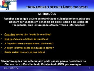 TREINAMENTO SECRETÁRIOS 2010/2011 ATRIBUIÇÕES Receber dados que devem se examinados cuidadosamente, para que possam ser usados em benefício do clube, como o Relatório de Frequência, cuja leitura pode oferecer várias informações: Quantos  sócios têm faltado às reuniões? Quais  sócios têm faltado às reuniões? A frequência tem aumentado ou diminuído? A quem informar sobre as situações acima? Quais seriam os motivos das faltas? São informações que o Secretário pode passar para o Presidente do Clube e para o Presidente da Comissão do DQS, por exemplo 