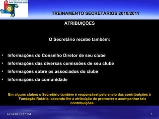 TREINAMENTO SECRETÁRIOS 2010/2011 ATRIBUIÇÕES O Secretário recebe também: Informações do Conselho Diretor de seu clube Informações das diversas comissões de seu clube Informações sobre os associados do clube Informações da comunidade Em alguns clubes o Secretário também é responsável pelo envio das contribuições à Fundação Rotária, cabendo-lhe a atribuição de promover e acompanhar tais contribuições. 