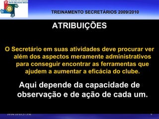 TREINAMENTO SECRETÁRIOS 2009/2010 ATRIBUIÇÕES O Secretário em suas atividades deve procurar ver além dos aspectos meramente administrativos para conseguir encontrar as ferramentas que ajudem a aumentar a eficácia do clube. Aqui depende da capacidade de observação e de ação de cada um. 