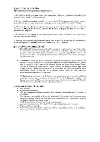 PROPOSTAS DE ADESÃO
Procedimentos para adesão de novos sócios:

1. Sócio efetivo deve levar o nome para o clube para analise - ficha com os dados do convidado, sócios
de outros clubes, cidades, ex-interactianos, etc.

2. O clube estabelece normas para aceitação de sócios, como nº de reuniões e participação em projetos.
(mesmo depois que vira sócio o mesmo deve participar de não menos de 60% das reuniões do clube)

3. O convidado, preenchendo os requisitos para sócio e antes de ser empossado, deve receber do
Secretario o Manual de Rotaract, Estatuto do Rotaract e Regimento Interno do Clube –
recomendável (impresso).

4. É recomendável que a posse do novo sócio seja em reunião festiva. Até mesmo isso o ajudará a se
desinibir mais com outros sócios.

5. Logo que seja empossado o sócio passa a gozar de todos os benefícios de participar da família rotária e
também passa a pagar a per capta mensal, no valor estabelecido por cada clube.

SITUAÇÃO ESPECIAS: SÓCIOS
    •   Sócios Honorários: pessoas queridas do clube que ajudam em projetos, tem experiência rotária,
        e normalmente, mas não uma regra geral, já passaram da idade limite (30 anos) ou ainda não
        possuem 18 anos. Trabalham como conselheiros, não pagam per capta, não tem direito a voto
        nas decisões do clube e não podem gozar de benefícios rotaractianos como auxilio em viagens,
        uso do distintivo, etc.

    •   Afastamento: sócios que pedem afastamento continuam pertencendo ao quadro de sócios do
        clube e o clube que decide sobre o tempo que ele pode ficar afastado como sócio ainda. Continua
        com as obrigações de per capta, uso do distintivo e gozar dos benefícios de ser rotaractiano.
        Motivos de afastamento: saúde, estudos, família, trabalho, etc. O sócio afastado pode voltar
        quando desejar e o clube deve estar sempre em contato para que o afastamento não se torne
        desligamento; visitas na casa de sócios afastados ajudam muito na volta deles sem
        constrangimento e motivam ao mesmo tempo.

    •   Desligamento: normalmente se dá de forma formal em carta entregue ao padrinho (madrinha)
        sendo que o mesmo deve entregar ao secretário(a). No ato de desligamento o ex-sócio deve
        liquidar todo e qualquer debito com a tesouraria, entregar o distintivo e outros pertences do clube
        além de não mais desfrutar dos benefícios de ser rotaractiano.

A PALAVRA DO SECRETARIO
    •   Seja dinâmico!
    •   Cative seus companheiros.
    •   Não seja uma pessoa fechada e burocrática, principalmente quando na presença de visitantes e
        convidados.
    •   Informações e correspondências devem ser selecionadas em conjunto com o presidente: passe
        apenas as principais informações. (leia todas as correspondências antes e selecione-as para que
        não haja erros e embaraços na sua leitura)
    •   A fala do secretário(a) deve ser clara, objetiva, e organizada.
    •   Apresentar os comprovantes de envio de relatórios, confirmação de e-mail e/ou cartas.
    •   Registre as faltas recuperadas.
    •   Se for costume do seu clube faça um resumo, ou leia a ata da última reunião. (vale mandar por
        email o que aconteceu na última reunião)
 