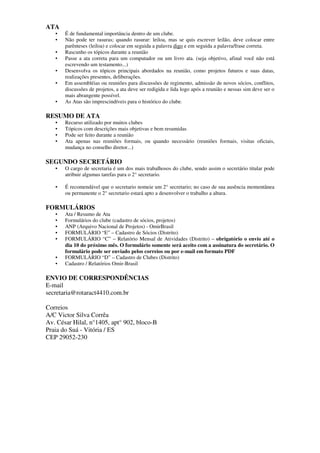 ATA
   •   É de fundamental importância dentro de um clube.
   •   Não pode ter rasuras; quando rasurar: leiloa, mas se quis escrever leilão, deve colocar entre
       parênteses (leiloa) e colocar em seguida a palavra digo e em seguida a palavra/frase correta.
   •   Rascunho os tópicos durante a reunião
   •   Passe a ata correta para um computador ou um livro ata. (seja objetivo, afinal você não está
       escrevendo um testamento...)
   •   Desenvolva os tópicos principais abordados na reunião, como projetos futuros e suas datas,
       realizações presentes, deliberações.
   •   Em assembléias ou reuniões para discussões de regimento, admissão de novos sócios, conflitos,
       discussões de projetos, a ata deve ser redigida e lida logo após a reunião e nessas sim deve ser o
       mais abrangente possível.
   •   As Atas são imprescindíveis para o histórico do clube.

RESUMO DE ATA
   •   Recurso utilizado por muitos clubes
   •   Tópicos com descrições mais objetivas e bem resumidas
   •   Pode ser feito durante a reunião
   •   Ata apenas nas reuniões formais, ou quando necessário (reuniões formais, visitas oficiais,
       mudança no conselho diretor...)

SEGUNDO SECRETÁRIO
   •   O cargo de secretaria é um dos mais trabalhosos do clube, sendo assim o secretário titular pode
       atribuir algumas tarefas para o 2° secretario.

   •   É recomendável que o secretario nomeie um 2° secretario; no caso de sua ausência momentânea
       ou permanente o 2° secretario estará apto a desenvolver o trabalho a altura.

FORMULÁRIOS
   •   Ata / Resumo de Ata
   •   Formulários do clube (cadastro de sócios, projetos)
   •   ANP (Arquivo Nacional de Projetos) - OmirBrasil
   •   FORMULÁRIO “E” – Cadastro de Sócios (Distrito)
   •   FORMULÁRIO “C” – Relatório Mensal de Atividades (Distrito) – obrigatório o envio até o
       dia 10 do próximo mês. O formulário somente será aceito com a assinatura do secretário. O
       formulário pode ser enviado pelos correios ou por e-mail em formato PDF
   •   FORMULÁRIO “D” – Cadastro de Clubes (Distrito)
   •   Cadastro / Relatórios Omir-Brasil

ENVIO DE CORRESPONDÊNCIAS
E-mail
secretaria@rotaract4410.com.br

Correios
A/C Victor Silva Corrêa
Av. César Hilal, n°1405, apt° 902, bloco-B
Praia do Suá - Vitória / ES
CEP 29052-230
 