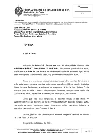 PODER JUDICIÁRIO DO ESTADO DE RONDÔNIA
Machadinho do Oeste
Rua Tocantins, 3029, Centro, 76.868-000
e-mail: mdo1civel@tjro.jus.br
Fl.______
_________________________
Cad.
Documento assinado digitalmente em 06/08/2014 19:47:05 conforme MP nº 2.200-2/2001 de 24/08/2001.
Signatário: JAIRES TAVES BARRETO:101256-8
MDO1GAB-06 - Número Verificador: 1019.2011.0006.4704.0390 - Validar em www.tjro.jus.br/adoc
Pág. 1 de 6
CONCLUSÃO
Aos 16 dias do mês de Junho de 2014, faço estes autos conclusos ao Juiz de Direito Jaires Taves Barreto. Eu,
_________ Rosângela Maria de Oliveira Costa - Escrivã(o) Judicial, escrevi conclusos.
Vara: 1ª Vara Cível
Processo: 0000313-32.2011.8.22.0019
Classe: Ação Civil de Improbidade Administrativa
Autor: Ministério Público do Estado de Rondônia
Requerido: Jucimar Alves Vieira
SENTENÇA
I - RELATÓRIO
Cuida-se de Ação Civil Pública por Ato de Improbidade proposta pelo
MINISTÉRIO PÚBLICO DO ESTADO DE RONDÔNIA, devidamente qualificado nos autos,
em face de JUCIMAR ALVES VIEIRA, ex-Secretário Municipal de Trabalho e Ação Social
deste Município de Machadinho do Oeste, e já igualmente qualificado nos autos.
Narra, em resumo, que o requerido, enquanto secretário municipal de trabalho e
ação social, apropriou-se de quantias pertencentes aos cofres públicos, usando de ofícios
falsos, inclusive falsificando a assinatura da magistrada, à época, Dra. Juliana Couto
Matheus, para subsidiar a compra de passagens terrestres, apropriando-se, assim, da
quantia de R$ 3.020,00 (três mil e vinte reais) dos cofres públicos municipais.
Aduz que, para essa apropriação, o requerido utilizou-se dos ofícios nº
0268/2010/CCIV, de 26 de março de 2010 e nº 0282/2010/CCIV, de 28 de março de 2010,
nos quais os dados constantes nestes documentos seriam inverídicos, inclusive a
assinatura da magistrada desta Comarca, à época.
Ao final, postulou pela condenação do requerido nas penas previstas nos incisos
I e II, art. 12 da Lei 8.492/92.
Documentos juntados às fls. 09/74.
 