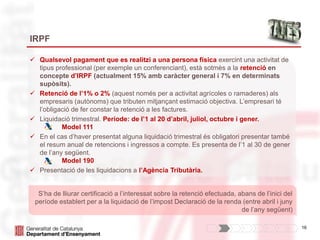 16
IRPF
 Qualsevol pagament que es realitzi a una persona física exercint una activitat de
tipus professional (per exemple un conferenciant), està sotmès a la retenció en
concepte d’IRPF (actualment 15% amb caràcter general i 7% en determinats
supòsits).
 Retenció de l’1% o 2% (aquest només per a activitat agrícoles o ramaderes) als
empresaris (autònoms) que tributen mitjançant estimació objectiva. L’empresari té
l’obligació de fer constar la retenció a les factures.
 Liquidació trimestral. Període: de l’1 al 20 d’abril, juliol, octubre i gener.
Model 111
 En el cas d’haver presentat alguna liquidació trimestral és obligatori presentar també
el resum anual de retencions i ingressos a compte. Es presenta de l’1 al 30 de gener
de l’any següent.
Model 190
 Presentació de les liquidacions a l’Agència Tributària.
S’ha de lliurar certificació a l’interessat sobre la retenció efectuada, abans de l’inici del
període establert per a la liquidació de l’impost Declaració de la renda (entre abril i juny
de l’any següent)
 